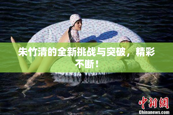 朱竹清的全新挑战与突破，精彩不断！