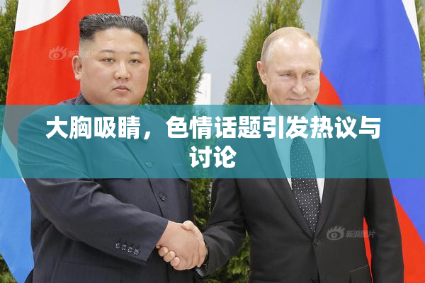 大胸吸睛，色情话题引发热议与讨论