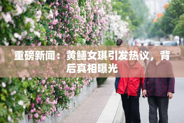 重磅新闻：黄鳝女琪引发热议，背后真相曝光