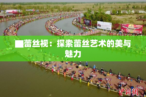 ▇蕾丝视：探索蕾丝艺术的美与魅力