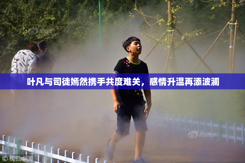 叶凡与司徒嫣然携手共度难关，感情升温再添波澜