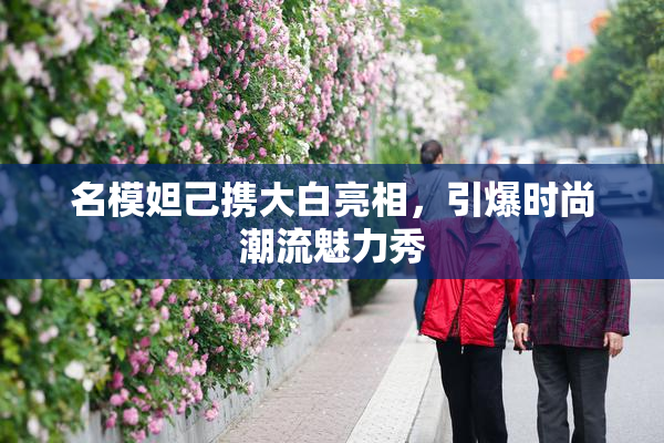 名模妲己携大白亮相，引爆时尚潮流魅力秀
