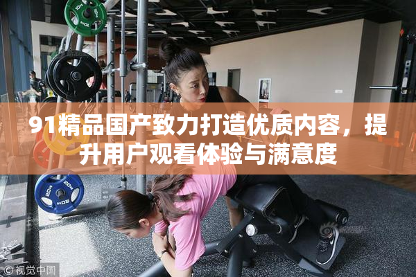 91精品国产致力打造优质内容，提升用户观看体验与满意度
