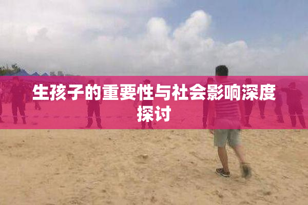 生孩子的重要性与社会影响深度探讨