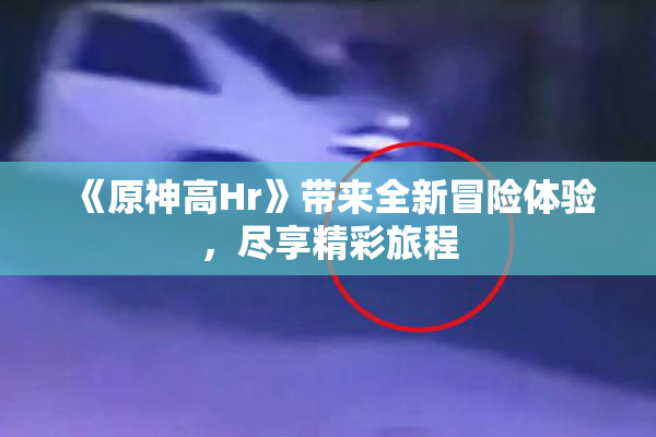 《原神高Hr》带来全新冒险体验，尽享精彩旅程