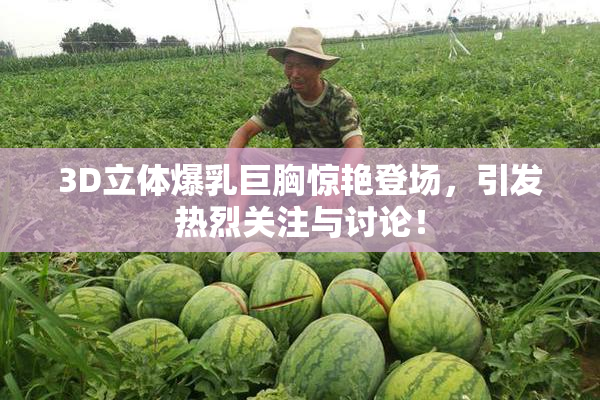 3D立体爆乳巨胸惊艳登场，引发热烈关注与讨论！