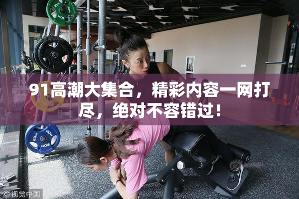 91高潮大集合，精彩内容一网打尽，绝对不容错过！
