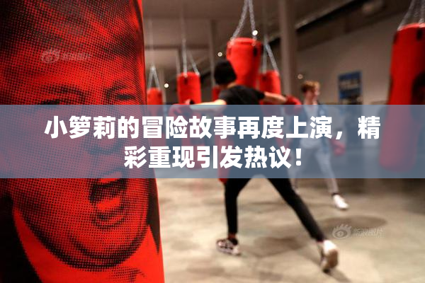 小箩莉的冒险故事再度上演，精彩重现引发热议！