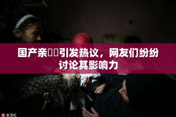 国产亲妺妺引发热议，网友们纷纷讨论其影响力