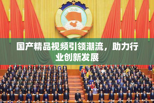 国产精品视频引领潮流，助力行业创新发展