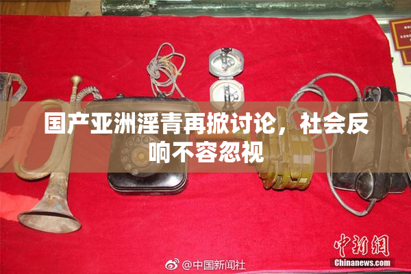 国产亚洲淫青再掀讨论，社会反响不容忽视