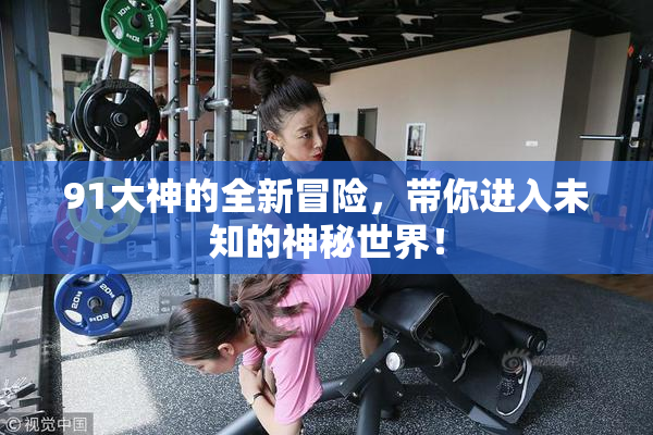91大神的全新冒险，带你进入未知的神秘世界！