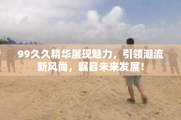 99久久精华展现魅力，引领潮流新风尚，瞩目未来发展！