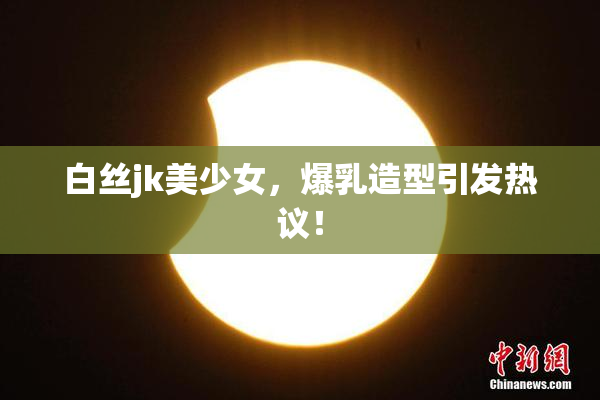 白丝jk美少女，爆乳造型引发热议！