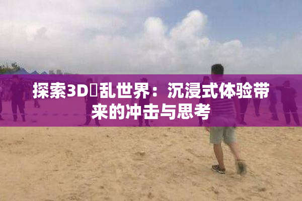 探索3D婬乱世界：沉浸式体验带来的冲击与思考