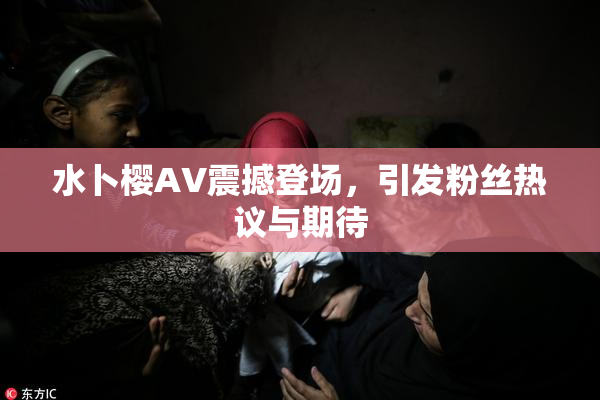 水卜樱AV震撼登场，引发粉丝热议与期待