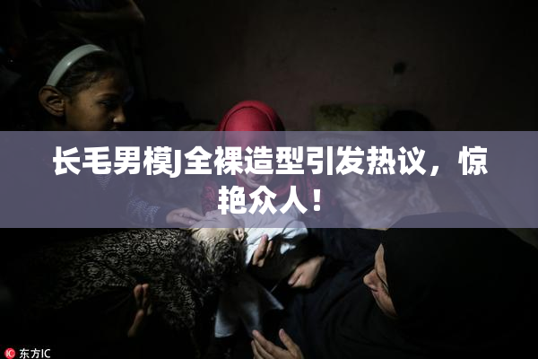 长毛男模J全裸造型引发热议，惊艳众人！