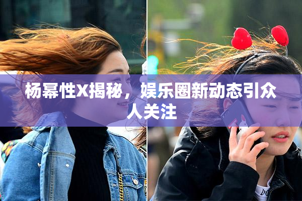 杨幂性X揭秘，娱乐圈新动态引众人关注