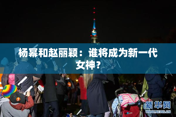 杨幂和赵丽颖：谁将成为新一代女神？