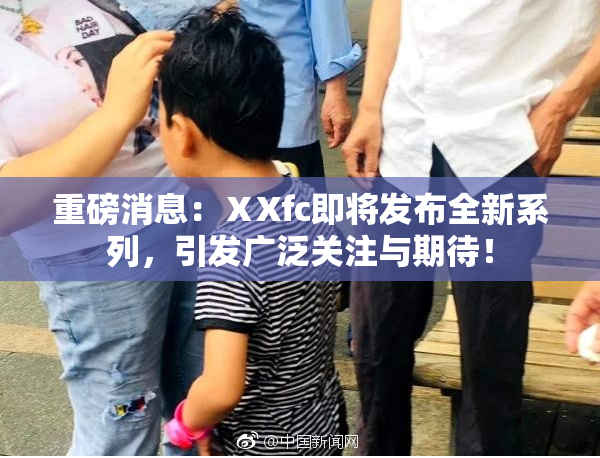 重磅消息：ⅩXfc即将发布全新系列，引发广泛关注与期待！