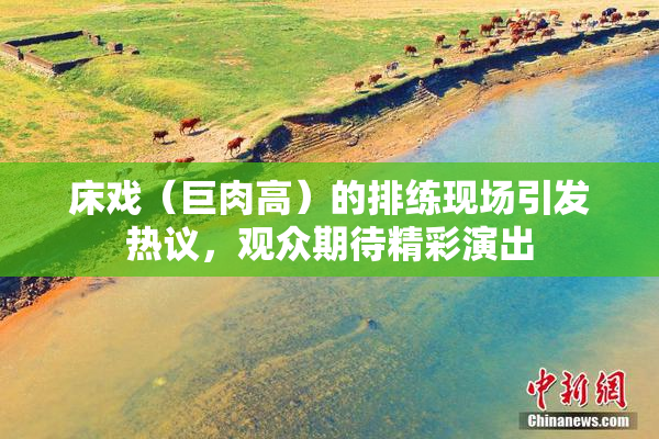 床戏（巨肉高）的排练现场引发热议，观众期待精彩演出