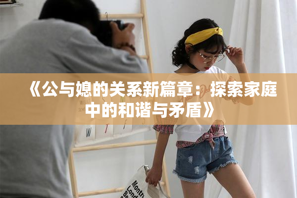 《公与媳的关系新篇章：探索家庭中的和谐与矛盾》