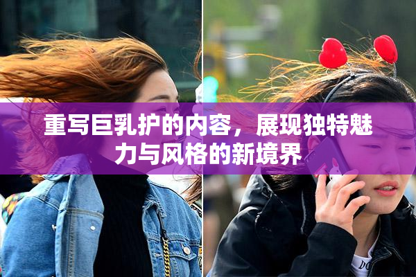 重写巨乳护的内容，展现独特魅力与风格的新境界