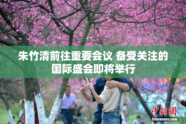 朱竹清前往重要会议 备受关注的国际盛会即将举行