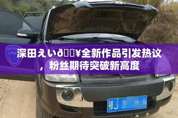 深田えい🔥全新作品引发热议，粉丝期待突破新高度