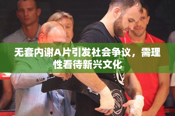 无套内谢A片引发社会争议，需理性看待新兴文化