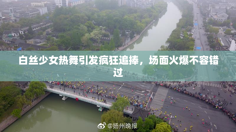 白丝少女热舞引发疯狂追捧，场面火爆不容错过