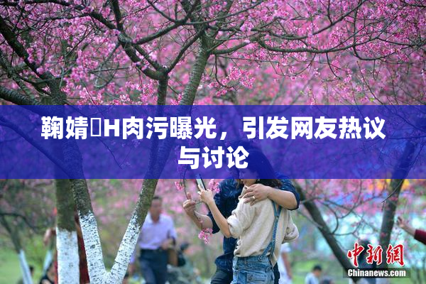 鞠婧祎H肉污曝光，引发网友热议与讨论