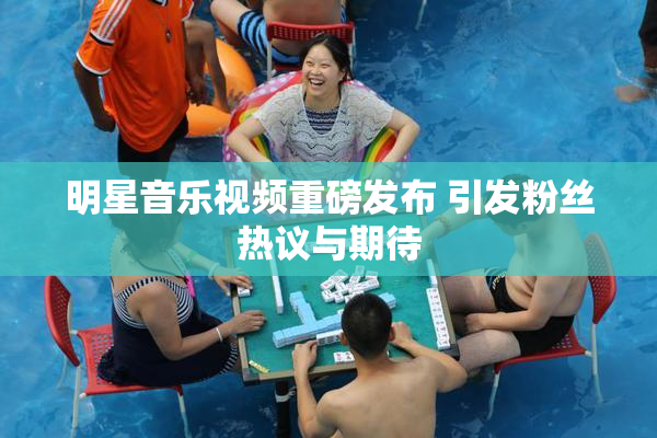 明星音乐视频重磅发布 引发粉丝热议与期待