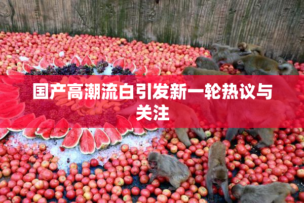 国产高潮流白引发新一轮热议与关注