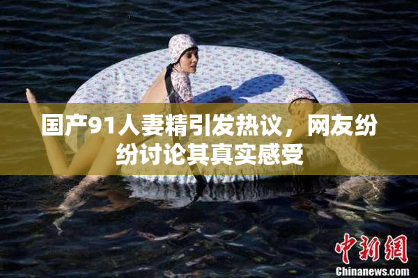 国产91人妻精引发热议，网友纷纷讨论其真实感受