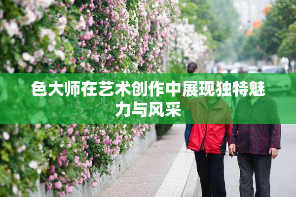 色大师在艺术创作中展现独特魅力与风采