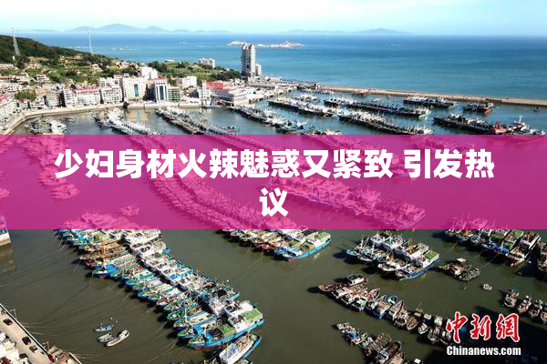 少妇身材火辣魅惑又紧致 引发热议