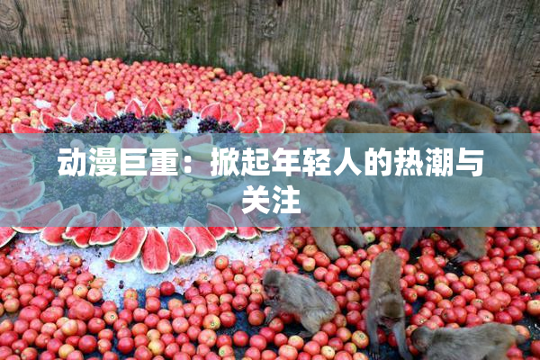 动漫巨重：掀起年轻人的热潮与关注