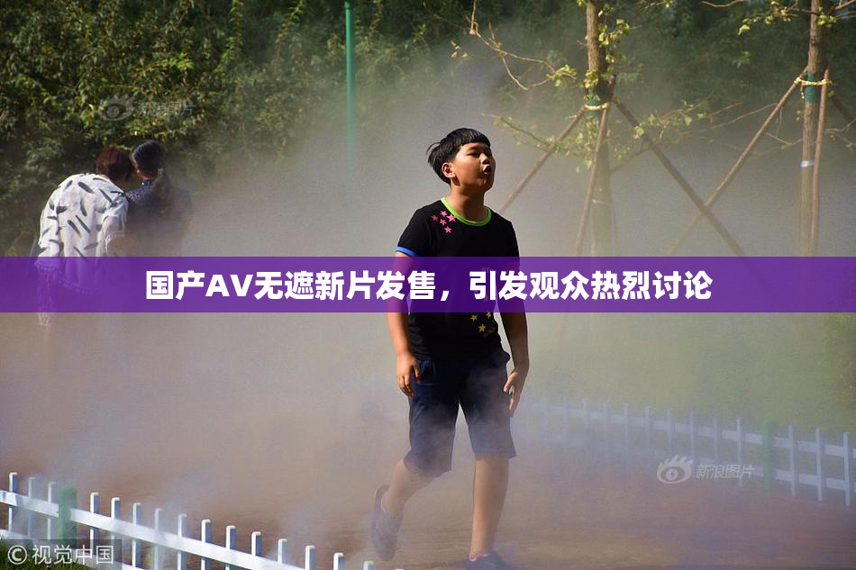 国产AV无遮新片发售，引发观众热烈讨论