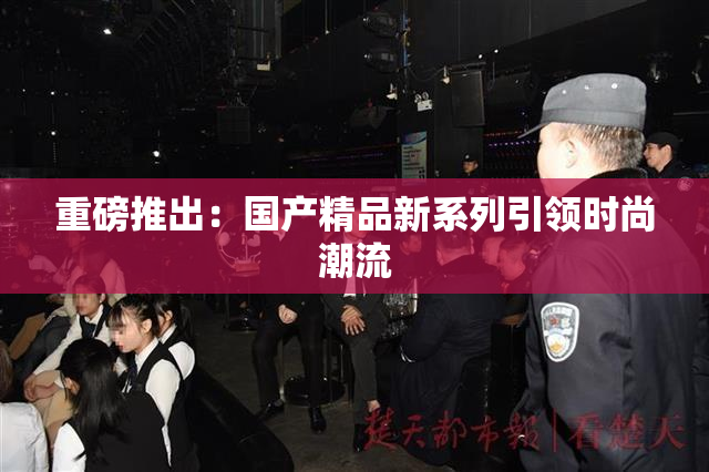 重磅推出：国产精品新系列引领时尚潮流