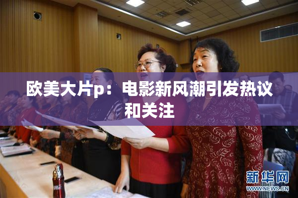 欧美大片p：电影新风潮引发热议和关注