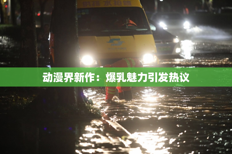 动漫界新作：爆乳魅力引发热议