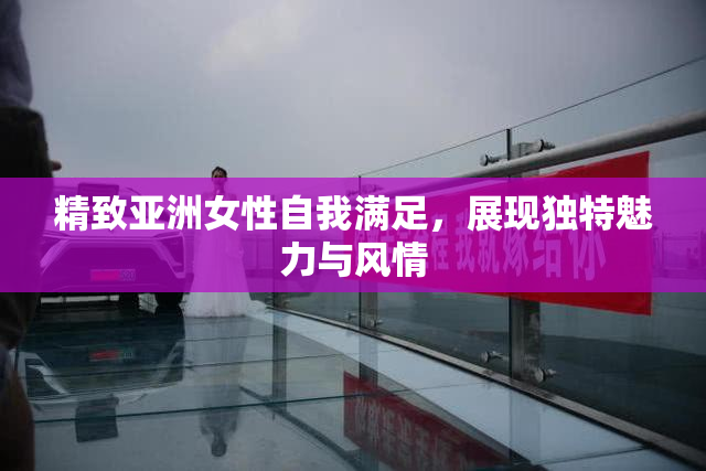 精致亚洲女性自我满足，展现独特魅力与风情