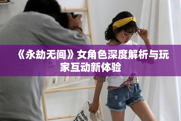 《永劫无间》女角色深度解析与玩家互动新体验