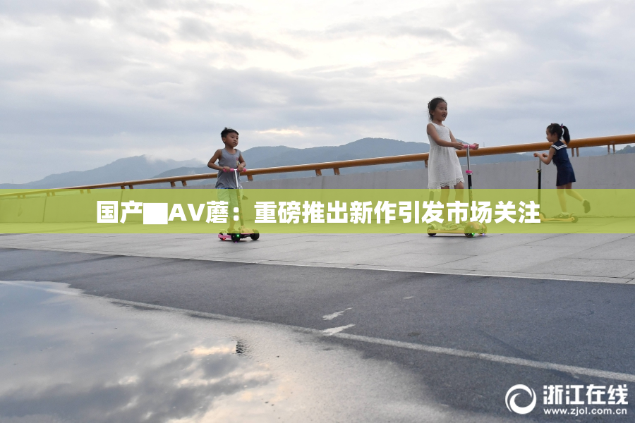 国产▇AV蘑：重磅推出新作引发市场关注