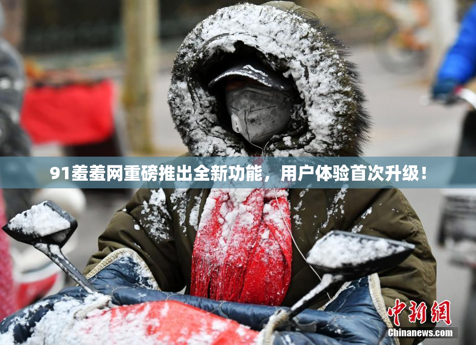91羞羞网重磅推出全新功能，用户体验首次升级！