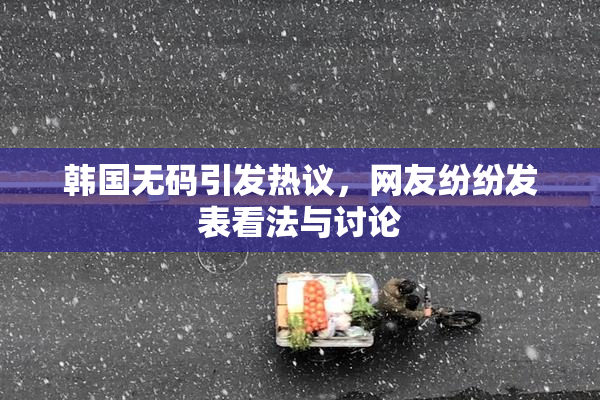 韩国无码引发热议，网友纷纷发表看法与讨论