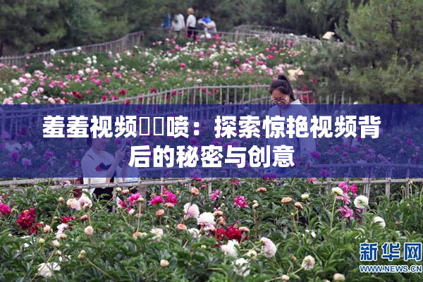 羞羞视频❌‌喷：探索惊艳视频背后的秘密与创意