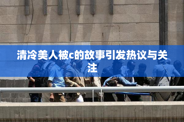 清冷美人被c的故事引发热议与关注