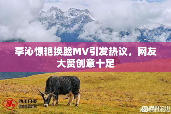 李沁惊艳换脸MV引发热议，网友大赞创意十足
